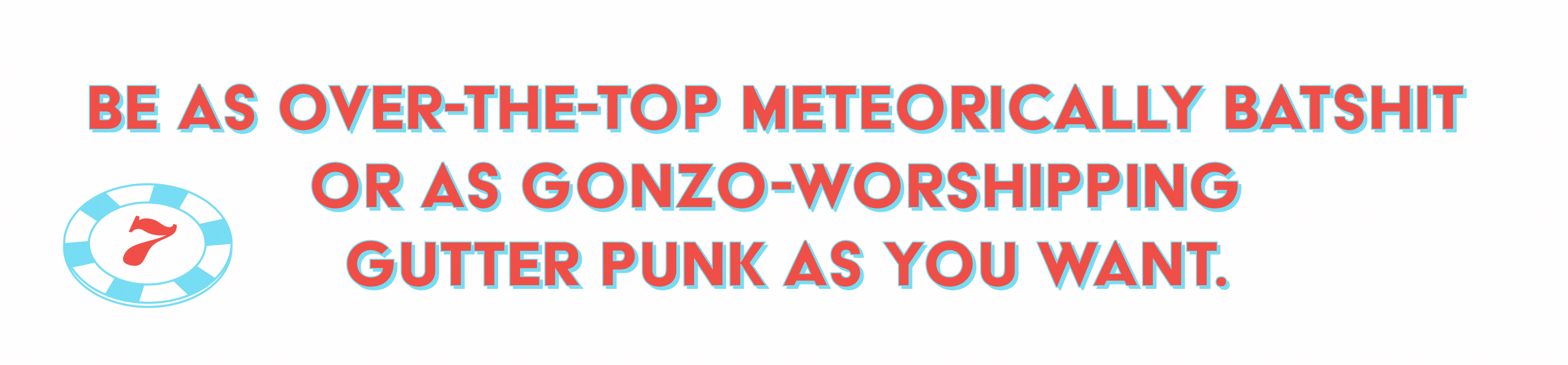 Be as over-the-top meteorically batshit or as gonzo-worshipping gutter punk as you want. 
