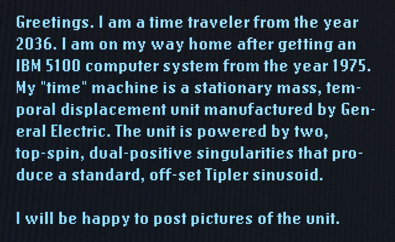 Greetings. I am a time traveler from the year 2036. I am on my way home after getting an IBM 5100 computer system from the year 1975. My "time" machine is a stationary mass, temporal displacement unit manufactured by General Electric. The unit is powered by two, top-spin, dual-positive singularities that produce a standard, off-set Tipler sinusoid. I will be happy to post pictures of the unit.