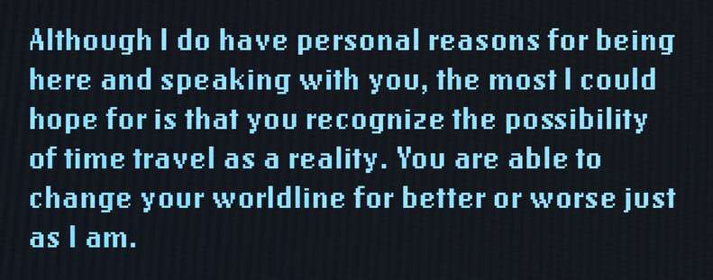 Although I do have personal reasons for being here and speaking with you, the most I could hope for is that you recognize the possibility of time travel as a reality. You are able to change your worldline for better or worse just as I am.