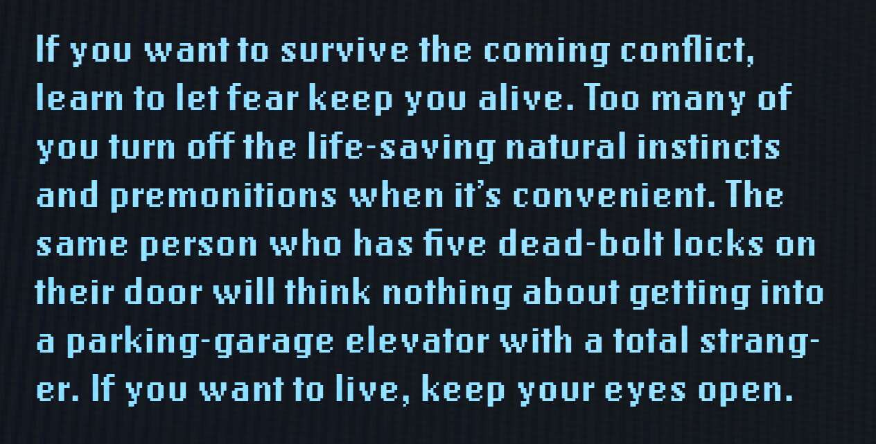 If you want to survive the coming conflict, learn to let fear keep you alive. Too many of you turn off the life-saving natural instincts and premonitions when it's convenient. The same person who has five dead-bolt locks on their door will think nothing about getting into a parking-garage elevator with a total stranger. If you want to live, keep your eyes open.