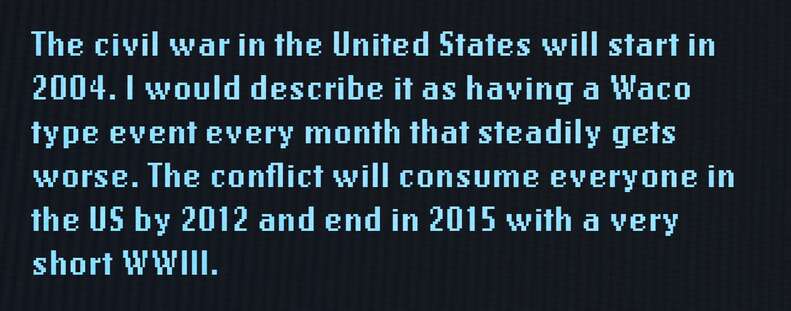 The civil war in the United States will start in 2004. I would describe it as having a Waco type event every month that steadily gets worse. The conflict will consume everyone in the US by 2012 and end in 2015 with a very short WWIII.