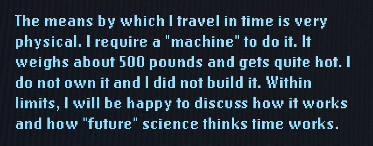 The means by which I travel in time is very physical. I require a "machine" to do it. It weighs about 500 pounds and gets quite hot. I do not own it and I did not build it. Within limits, I will be happy to discuss how it works and how "future" science thinks time works.