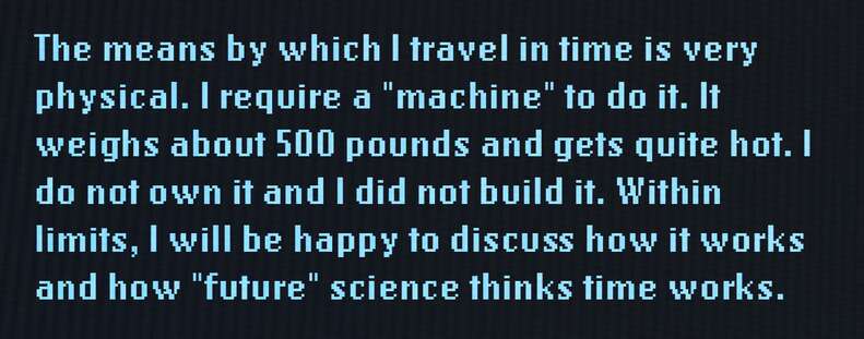 The means by which I travel in time is very physical. I require a "machine" to do it. It weighs about 500 pounds and gets quite hot. I do not own it and I did not build it. Within limits, I will be happy to discuss how it works and how "future" science thinks time works.