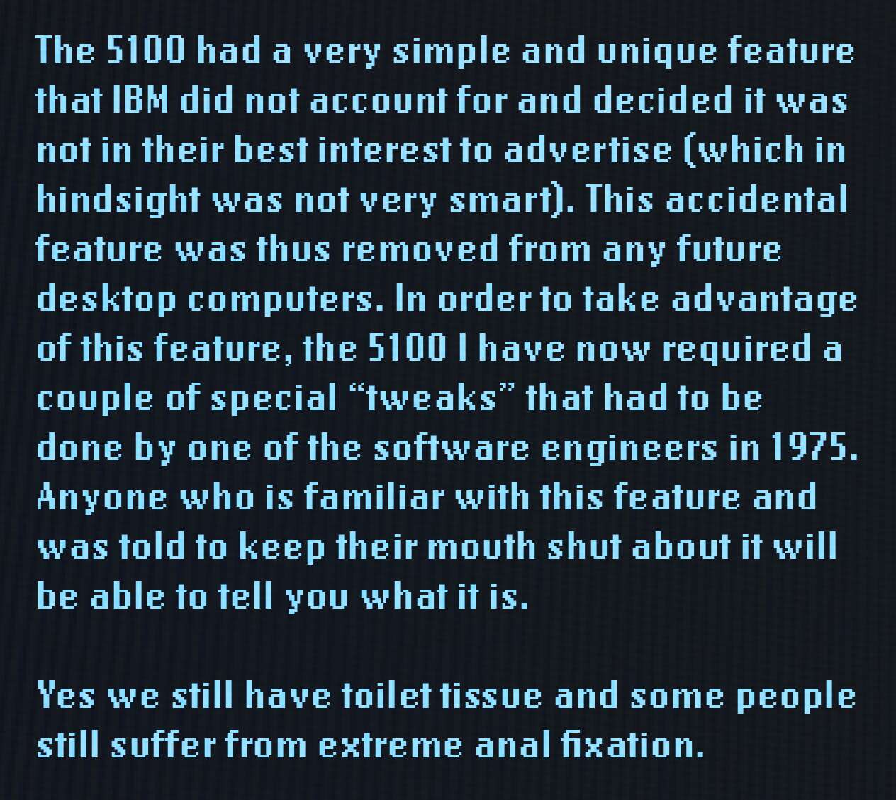 The 5100 had a very simple and unique feature that IBM did not account for and decided it was not in their best interest to advertise (which in hindsight was not very smart). This accidental feature was thus removed from any future desktop computers. In order to take advantage of this feature, the 5100 I have now required a couple of special "tweaks" that had to be done by one of the software engineers in 1975. Anyone who is familiar with this feature and was told to keep their mouth shut about it will be able to tell you what it is. Yes we still have toilet tissues and some people still suffer from extreme anal fixation.