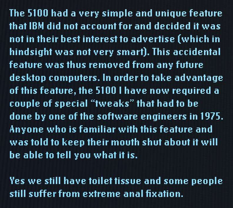 The 5100 had a very simple and unique feature that IBM did not account for and decided it was not in their best interest to advertise (which in hindsight was not very smart). This accidental feature was thus removed from any future desktop computers. In order to take advantage of this feature, the 5100 I have now required a couple of special "tweaks" that had to be done by one of the software engineers in 1975. Anyone who is familiar with this feature and was told to keep their mouth shut about it will be able to tell you what it is. Yes we still have toilet tissues and some people still suffer from extreme anal fixation.
