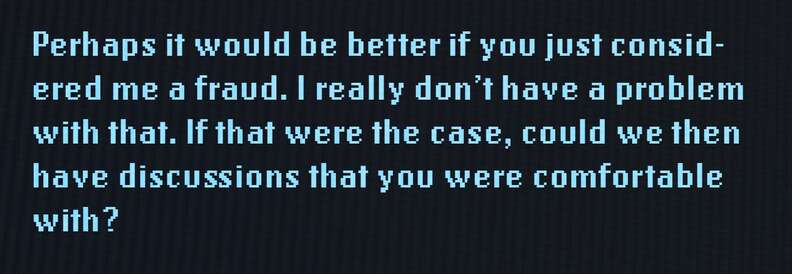Perhaps it would be better if you just considered me a fraud. I really don't have a problem with that. If that were the case, could we then have discussions that you were comfortable with?
