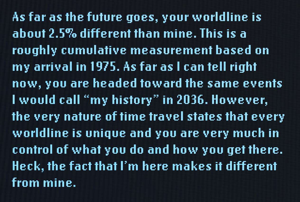 As far as the future goes, your worldline is about 2.5% different than mine. This is a roughly cumulative measurement based on my arrival in 1975. As far as I can tell right now, you are headed toward the same events I would call "my history" in 2036. However, the very nature of time travel states that every worldline is unique and you are very much in control of what you do and how you get there. Heck, the fact that I'm here makes it different from mine.