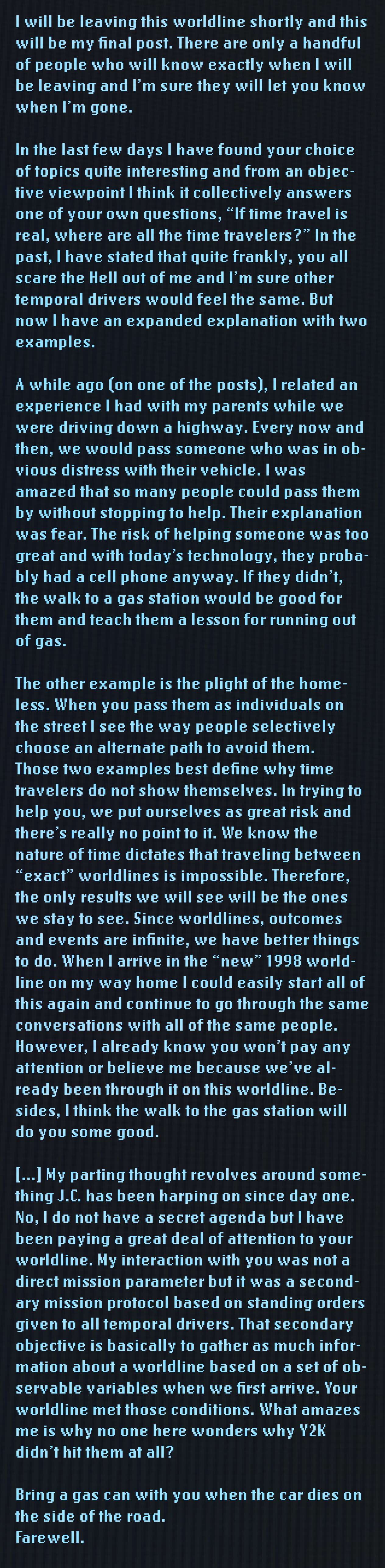I will be leaving this worldline shortly and this will be my final post. There are only a handful of people who will know exactly when I will be leaving and I'm sure they will let you know when I'm gone. In the last few days I have found your choice of topics quite interesting and from an objective viewpoint I think it collectively answers one of your own questions, "If time travel is real, where are all the time travelers?" In the past, I have stated that quite frankly, you all scare the Hell out of me and I'm sure other temporal drivers would feel the same. But now I have an expanded explanation with two examples.