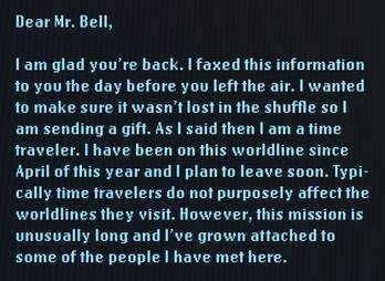Dear Mr. Bell, I am glad you're back. I faxed this information to you the day before you left the air. I wanted to make sure it wasn't lost in the shuffle so I am sending a gift. As I said then, I am a time traveler. I have been on this world line since April of this year and I plan to leave soon. Typically time travelers do not purposely affect the world lines they visit. However, this mission is unusually long and I've grown attached to some of the people I have met here.