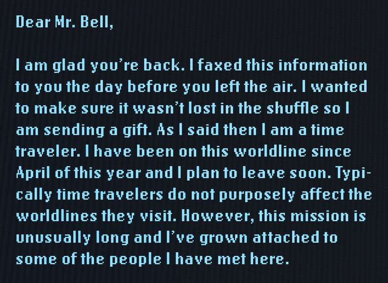 Dear Mr. Bell, I am glad you're back. I faxed this information to you the day before you left the air. I wanted to make sure it wasn't lost in the shuffle so I am sending a gift. As I said then, I am a time traveler. I have been on this world line since April of this year and I plan to leave soon. Typically time travelers do not purposely affect the world lines they visit. However, this mission is unusually long and I've grown attached to some of the people I have met here. 